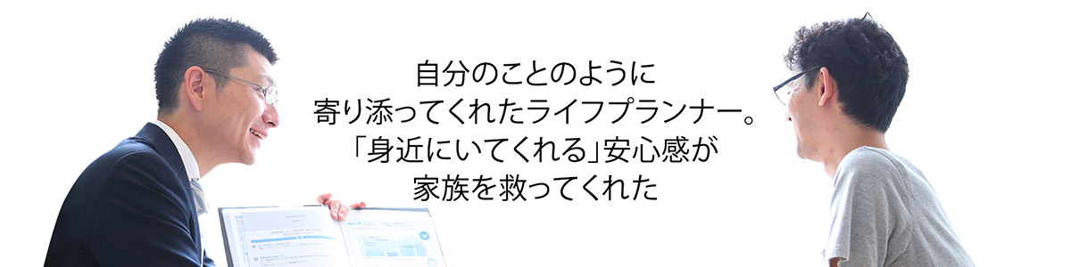 自分のことのように寄り添ってくれたライフプランナー。「身近にいてくれる」安心感が家族を救ってくれた