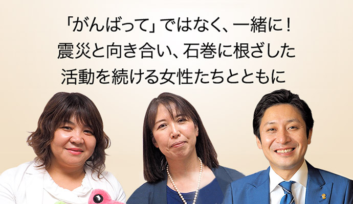 「がんばって」ではなく、一緒に！震災と向き合い、石巻に根ざした活動を続ける女性たちとともに