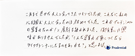 これまで色々な大人と会ってきたつもりでしたが、こんなに私の心を掴む大人に会ったのは初めてでした。これがプルデンシャルの営業力なのか！と度肝を抜かれました。保険業には興味がありませんでしたが、「こんな営業力が身につくならライフプランナーになるのもありかも？」と思いました。