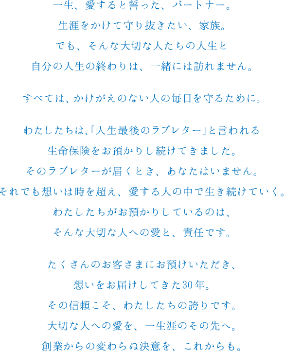一生、愛すると誓った、パートナー。生涯をかけて守り抜きたい、家族。でも、そんな大切な人たちの人生と自分の人生の終わりは、一緒には訪れません。すべては、かけがえのない人の毎日を守るために。わたしたちは、「人生最後のラブレター」と言われる生命保険をお預かりし続けてきました。そのラブレターが届くとき、あなたはいません。それでも想いは時を超え、愛する人の中で生き続けていく。わたしたちがお預かりしているのは、そんな大切な人への愛と、責任です。たくさんのお客さまにお預けいただき、想いをお届けしてきた30年。その信頼こそ、わたしたちの誇りです。大切な人への愛を、一生涯のその先へ。創業からの変わらぬ決意を、これからも。