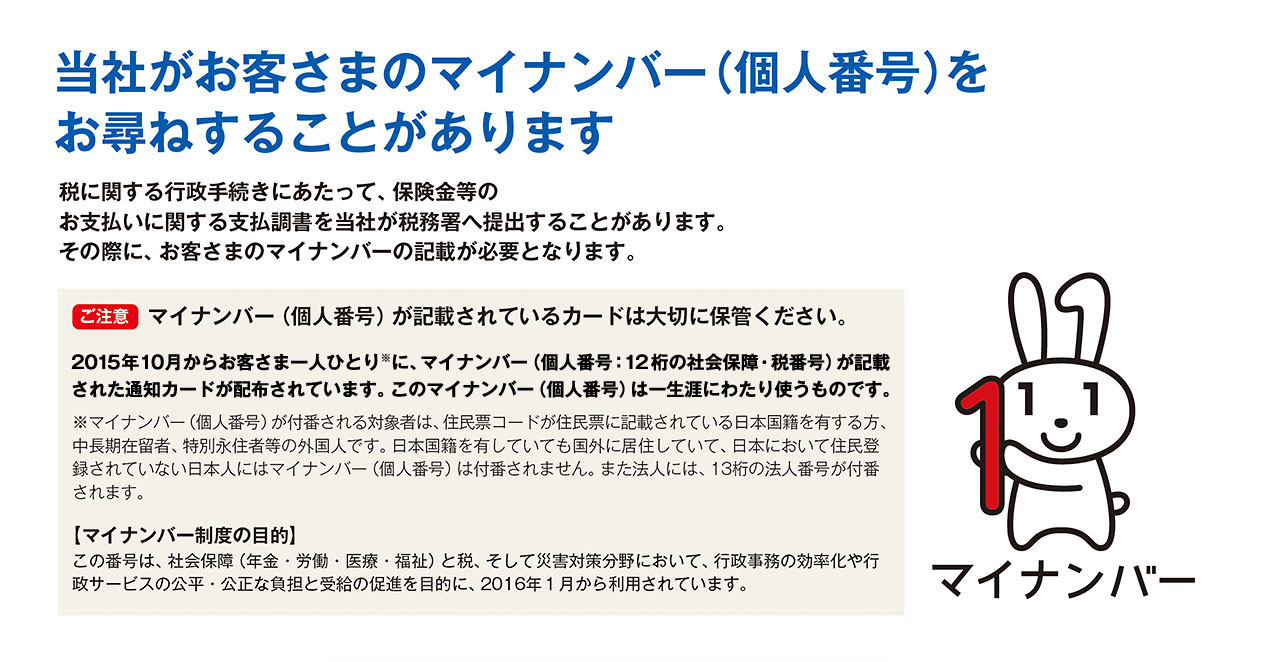 当社がお客さまのマイナンバー（個人番号）をお尋ねすることがあります 税に関する行政手続きにあたって、保険金等のお支払いに関する支払調書を当社が税務署へ提出することがあります。その際に、お客さまのマイナンバーの記載が必要となります。 【ご注意】マイナンバー（個人番号）が記載されているカードは大切に保管ください。 2015年10月からお客さま一人ひとり※に、マイナンバー（個人番号：12桁の社会保障・税番号）が記載された通知カードが配布されています。このマイナンバー（個人番号）は一生涯にわたり使うものです。 ※マイナンバー（個人番号）が付番される対象者は、住民票コードが住民票に記載されている日本国籍を有する方、中長期在留者、特別永住者等の外国人です。日本国籍を有していても国外に居住していて、日本において住民登録されていない日本にはマイナンバー（個人番号）は付番されません。また法人には、13桁の法人番号が付番されます。 【マイナンバー制度の目的】この番号は、社会保障（年金・労働・医療・福祉）と税、そして災害対策分野において、行政事務の効率化や行政サービスの公平・公正な負担と受給の促進を目的に、2016年1月から利用されています。